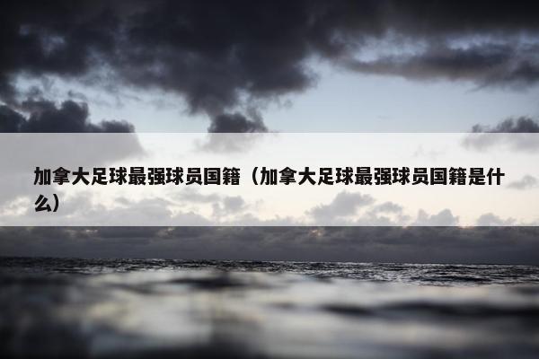 加拿大足球最强球员国籍（加拿大足球最强球员国籍是什么）