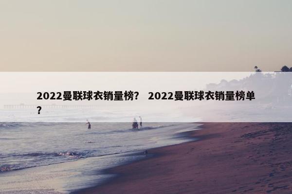 2022曼联球衣销量榜？ 2022曼联球衣销量榜单？