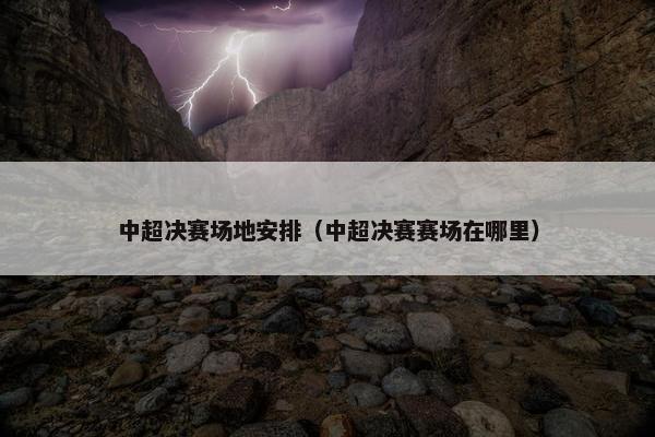 中超决赛场地安排（中超决赛赛场在哪里）