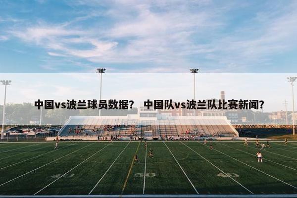 中国vs波兰球员数据？ 中国队vs波兰队比赛新闻？
