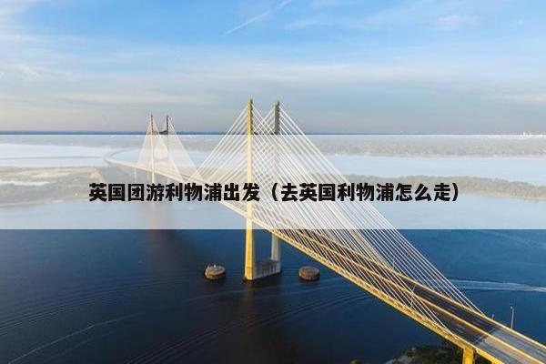 英国团游利物浦出发（去英国利物浦怎么走）