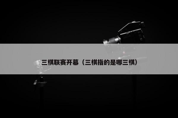 三棋联赛开幕（三棋指的是哪三棋）