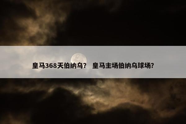 皇马368天伯纳乌？ 皇马主场伯纳乌球场？