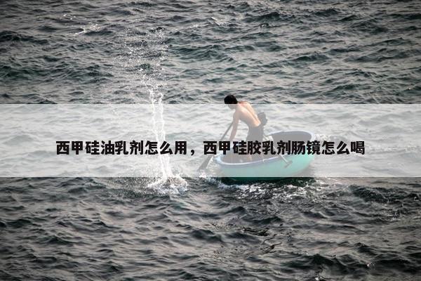 西甲硅油乳剂怎么用，西甲硅胶乳剂肠镜怎么喝