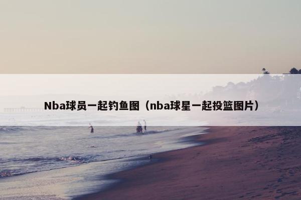 Nba球员一起钓鱼图（nba球星一起投篮图片）