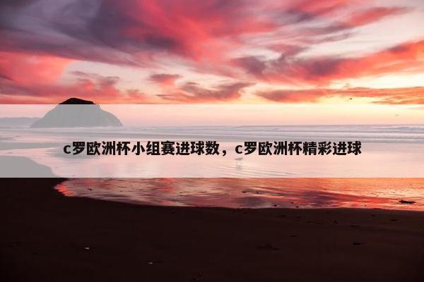 c罗欧洲杯小组赛进球数，c罗欧洲杯精彩进球