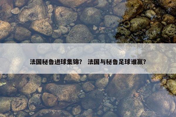 法国秘鲁进球集锦？ 法国与秘鲁足球谁赢？