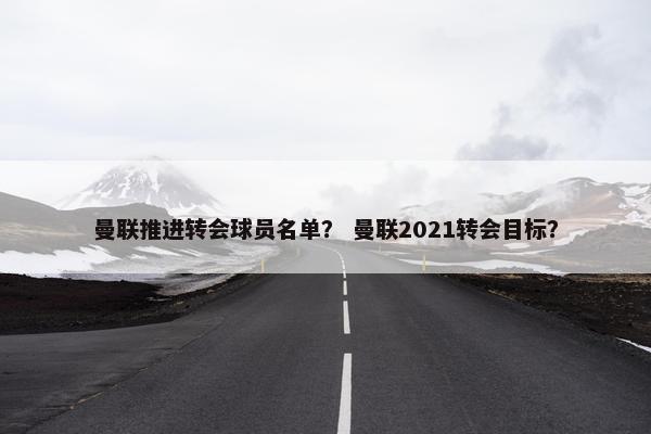 曼联推进转会球员名单？ 曼联2021转会目标？