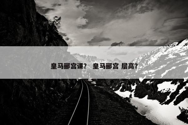 皇马郦宫课？ 皇马郦宫 层高？