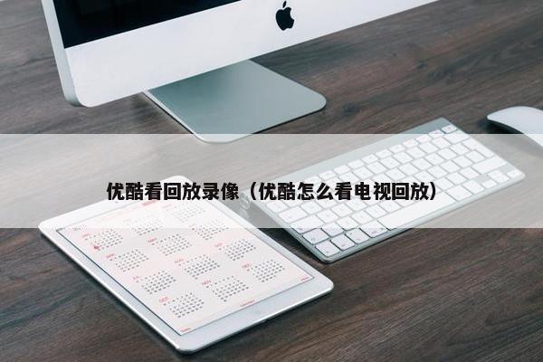 优酷看回放录像（优酷怎么看电视回放）