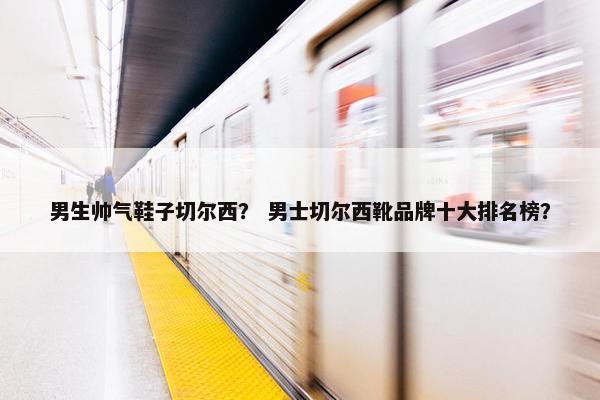 男生帅气鞋子切尔西？ 男士切尔西靴品牌十大排名榜？