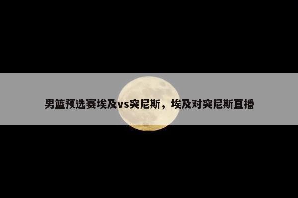 男篮预选赛埃及vs突尼斯，埃及对突尼斯直播