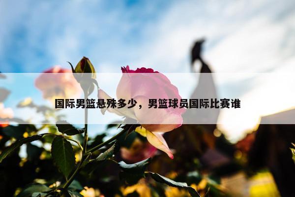 国际男篮悬殊多少，男篮球员国际比赛谁