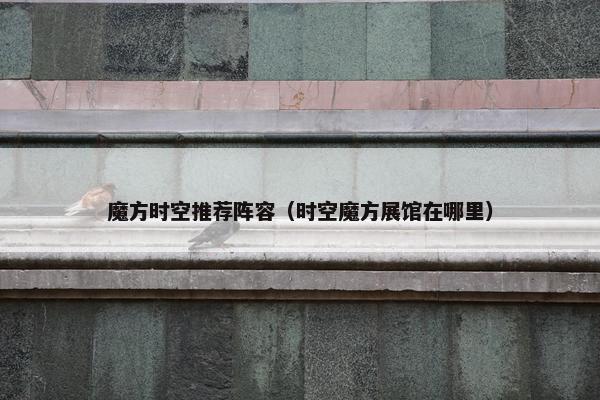 魔方时空推荐阵容（时空魔方展馆在哪里）