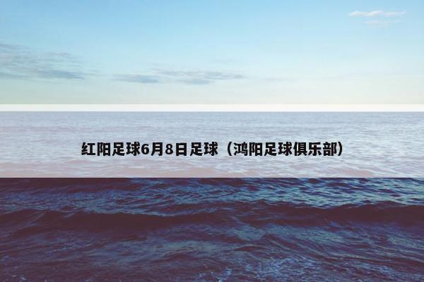 红阳足球6月8日足球（鸿阳足球俱乐部）