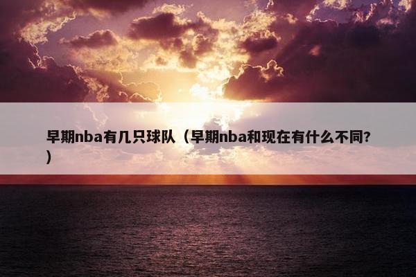 早期nba有几只球队（早期nba和现在有什么不同?）