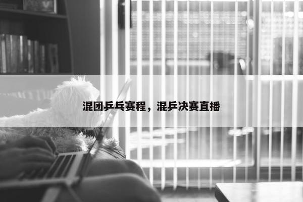混团乒乓赛程，混乒决赛直播
