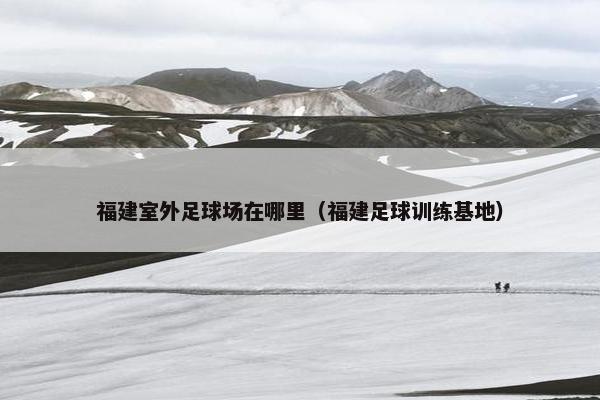 福建室外足球场在哪里（福建足球训练基地）