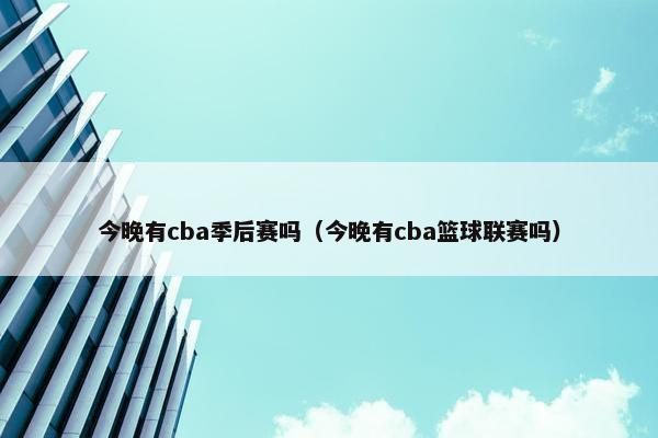 今晚有cba季后赛吗（今晚有cba篮球联赛吗）
