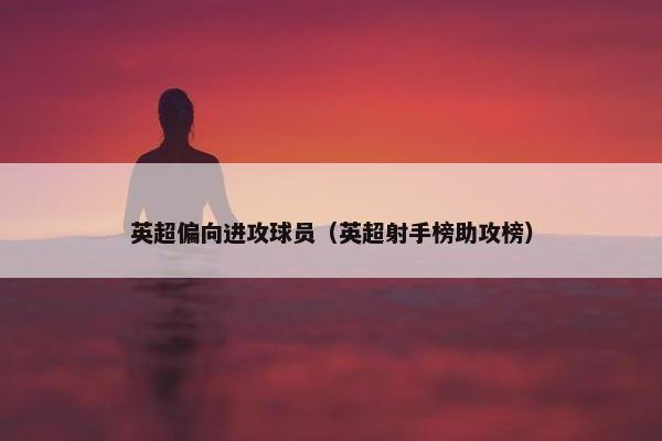 英超偏向进攻球员（英超射手榜助攻榜）