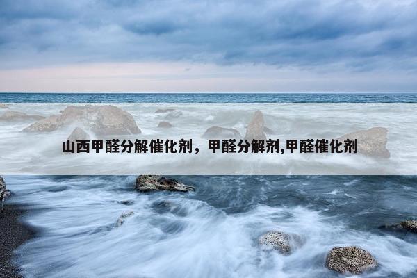 山西甲醛分解催化剂，甲醛分解剂,甲醛催化剂