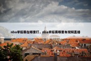 nba季后赛在哪里打，nba季后赛哪里有视频直播