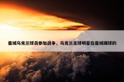 曼城乌克兰球员参加战争，乌克兰足球明星在曼城踢球的