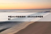 中超2023年耐克球衣？ nike2020年中超球衣？