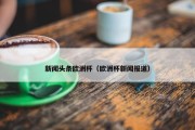 新闻头条欧洲杯（欧洲杯新闻报道）