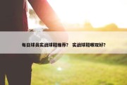 每日球员实战球鞋推荐？ 实战球鞋哪双好？