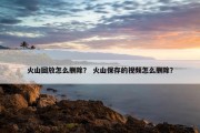 火山回放怎么删除？ 火山保存的视频怎么删除？