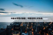 中国足球德才兼备，中国足球人才选拔