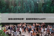 曼城以前球场在哪？ 曼城的球场叫什么名字？