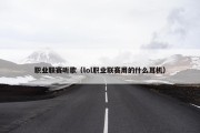 职业联赛听歌（lol职业联赛用的什么耳机）