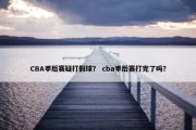 CBA季后赛疑打假球？ cba季后赛打完了吗？