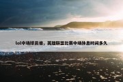lol中场球员谁，英雄联盟比赛中场休息时间多久