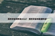 西班牙篮球阵容2022？ 西班牙篮球最强阵容？