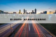 黑人穿白球衣（黑人穿白的好还是黑的好）
