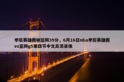 季后赛雄鹿输篮网39分，6月16日nba季后赛雄鹿vs篮网g5第四节中文高清录像