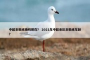 中超主教练换吗现在？ 2021年中超各队主教练年龄？
