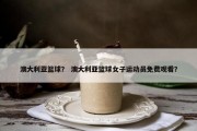 澳大利亚篮球？ 澳大利亚篮球女子运动员免费观看？