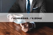 广州足球队原浆啤酒，广州 原浆啤酒