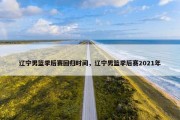 辽宁男篮季后赛回归时间，辽宁男篮季后赛2021年