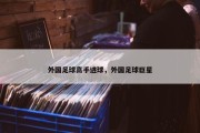 外国足球高手进球，外国足球巨星