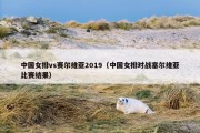 中国女排vs赛尔维亚2019（中国女排对战塞尔维亚比赛结果）