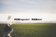 季后赛rngvstes？ 季后赛nba？