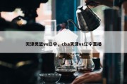 天津男篮vs辽宁，cba天津vs辽宁直播