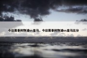 今日赛事利物浦vs皇马，今日赛事利物浦vs皇马比分