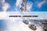 火箭季后赛打球？ 火箭季后赛打球视频？