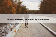 绝活哥solo赛赛程，lol绝活哥打得过职业选手吗